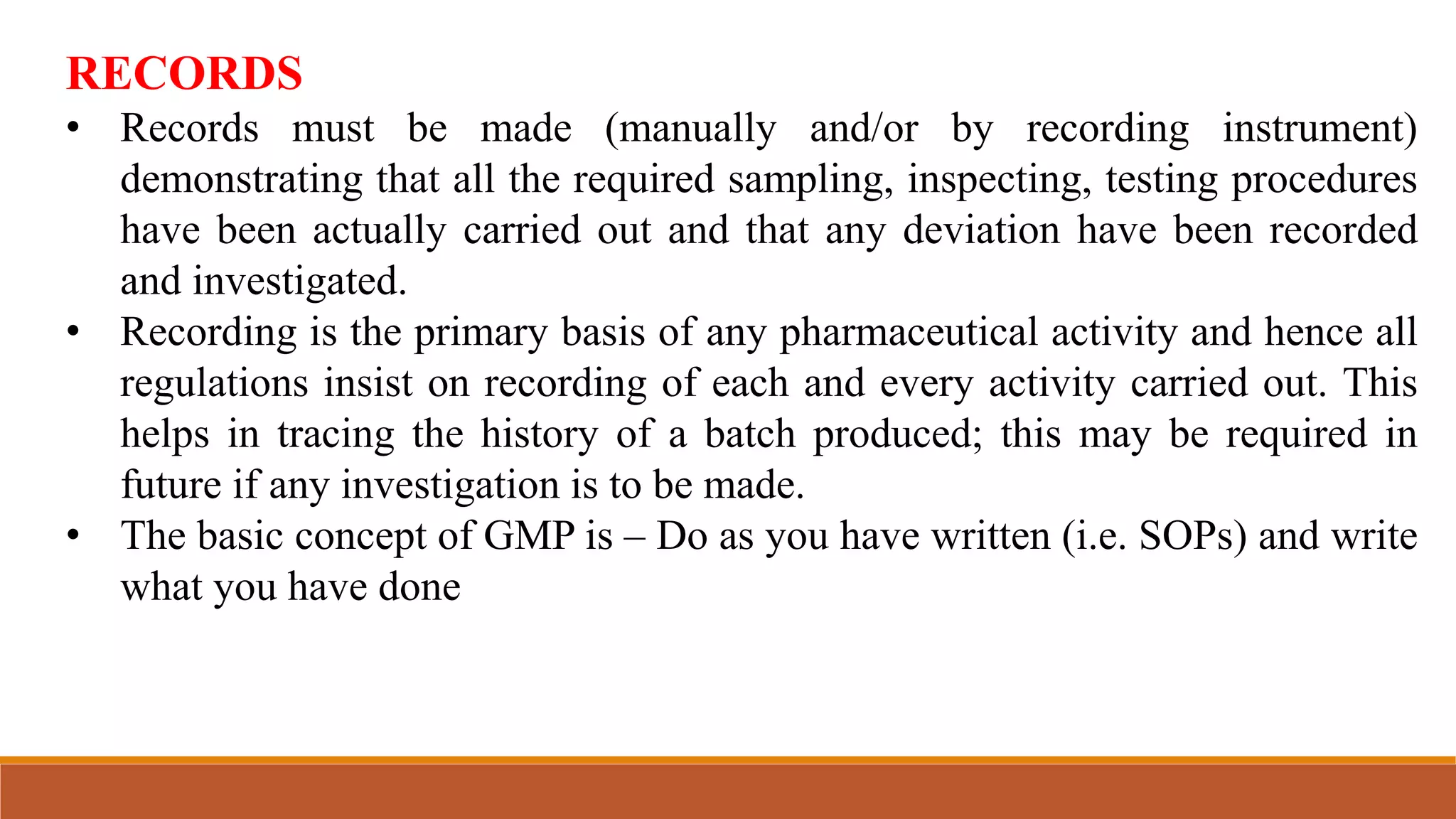 RECORDS
• Records must be made (manually and/or by recording instrument)
demonstrating that all the required sampling, inspecting, testing procedures
have been actually carried out and that any deviation have been recorded
and investigated.
• Recording is the primary basis of any pharmaceutical activity and hence all
regulations insist on recording of each and every activity carried out. This
helps in tracing the history of a batch produced; this may be required in
future if any investigation is to be made.
• The basic concept of GMP is – Do as you have written (i.e. SOPs) and write
what you have done
 