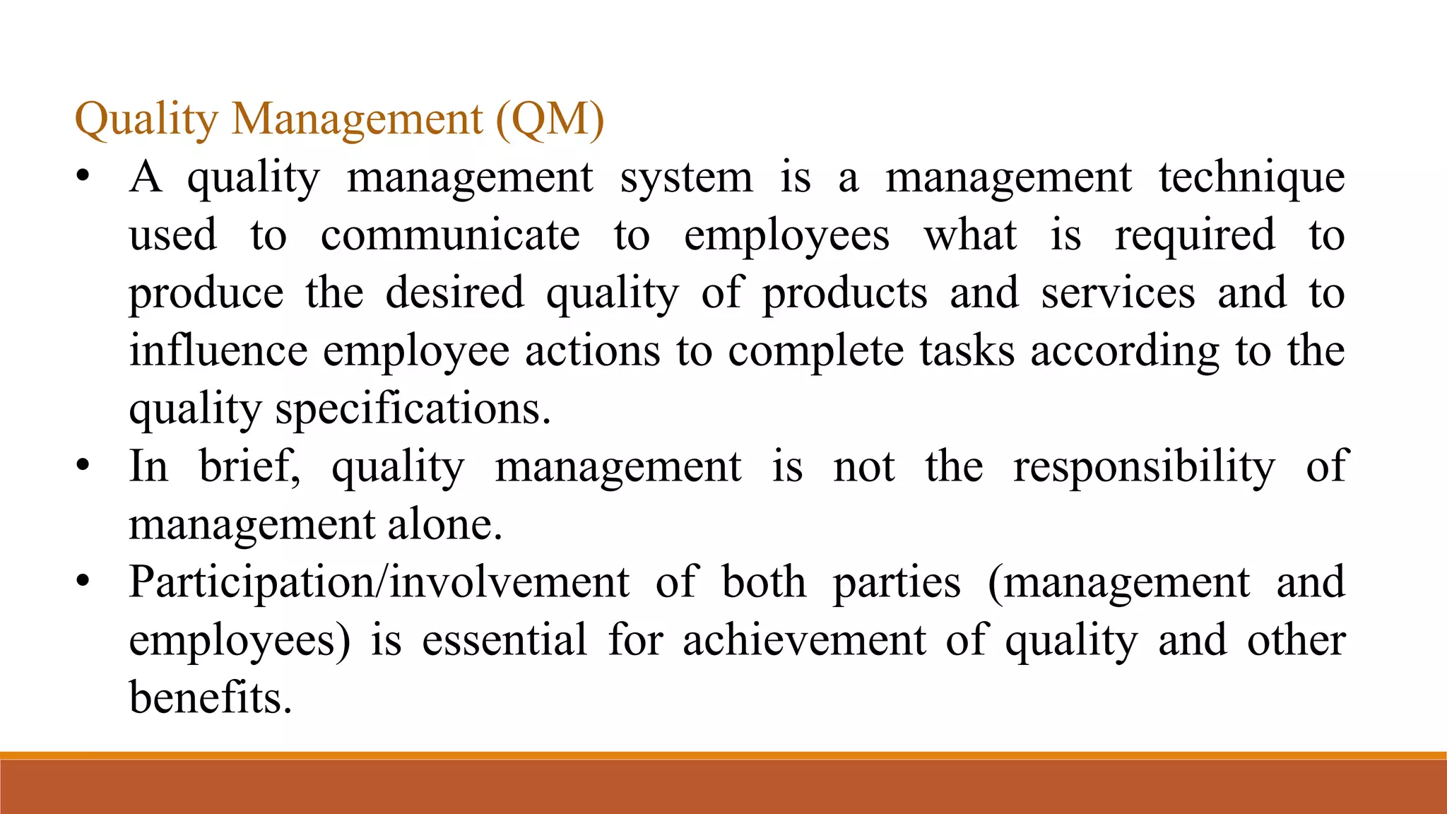 Quality Management (QM)
• A quality management system is a management technique
used to communicate to employees what is required to
produce the desired quality of products and services and to
influence employee actions to complete tasks according to the
quality specifications.
• In brief, quality management is not the responsibility of
management alone.
• Participation/involvement of both parties (management and
employees) is essential for achievement of quality and other
benefits.
 