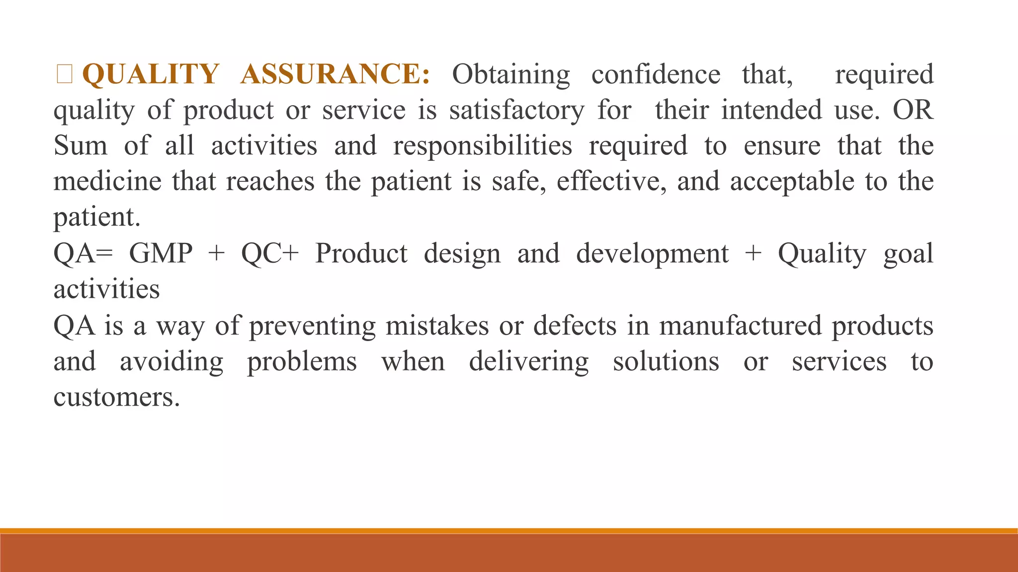 QUALITY ASSURANCE: Obtaining confidence that, required
quality of product or service is satisfactory for their intended use. OR
Sum of all activities and responsibilities required to ensure that the
medicine that reaches the patient is safe, effective, and acceptable to the
patient.
QA= GMP + QC+ Product design and development + Quality goal
activities
QA is a way of preventing mistakes or defects in manufactured products
and avoiding problems when delivering solutions or services to
customers.
 