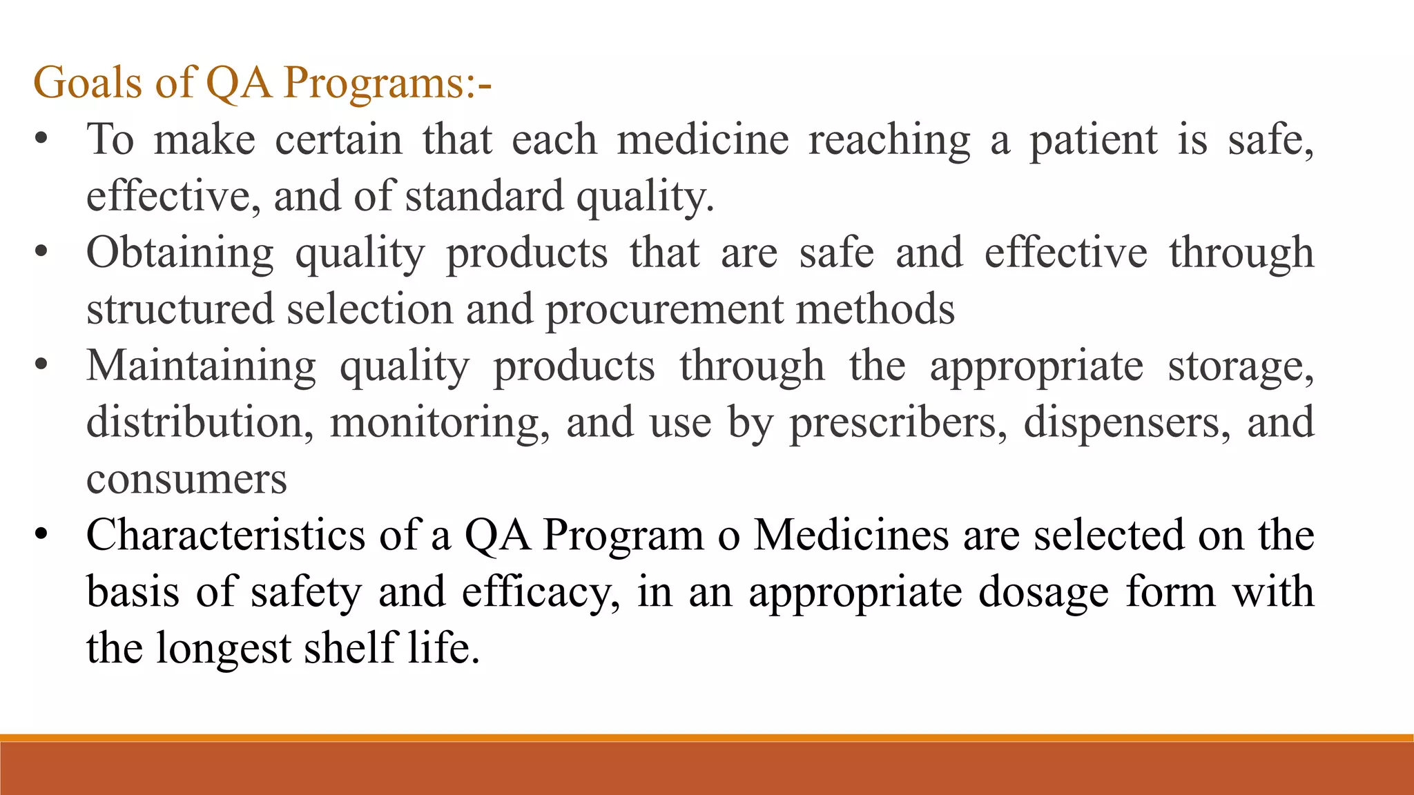 Goals of QA Programs:-
• To make certain that each medicine reaching a patient is safe,
effective, and of standard quality.
• Obtaining quality products that are safe and effective through
structured selection and procurement methods
• Maintaining quality products through the appropriate storage,
distribution, monitoring, and use by prescribers, dispensers, and
consumers
• Characteristics of a QA Program o Medicines are selected on the
basis of safety and efficacy, in an appropriate dosage form with
the longest shelf life.
 
