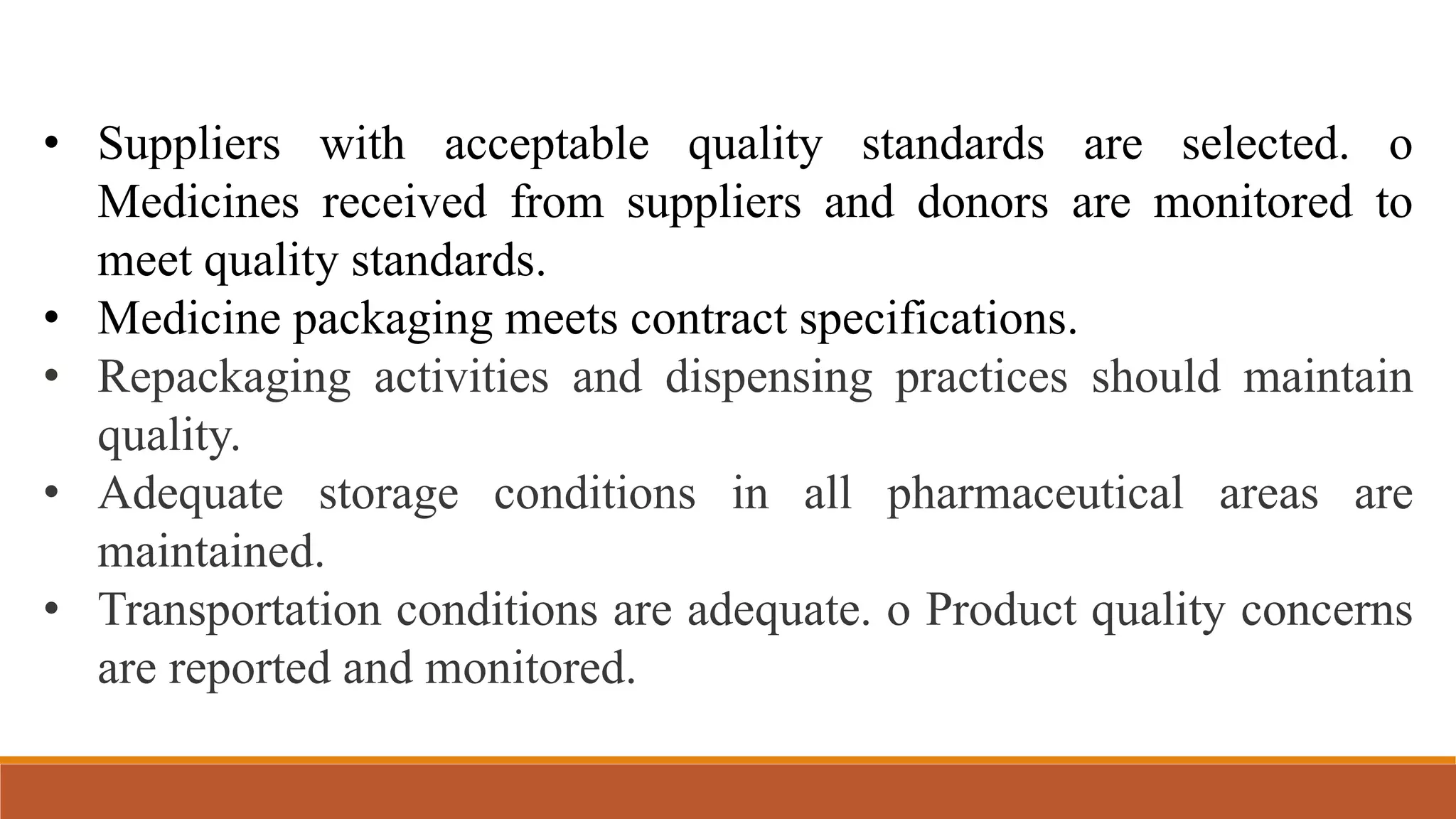 • Suppliers with acceptable quality standards are selected. o
Medicines received from suppliers and donors are monitored to
meet quality standards.
• Medicine packaging meets contract specifications.
• Repackaging activities and dispensing practices should maintain
quality.
• Adequate storage conditions in all pharmaceutical areas are
maintained.
• Transportation conditions are adequate. o Product quality concerns
are reported and monitored.
 