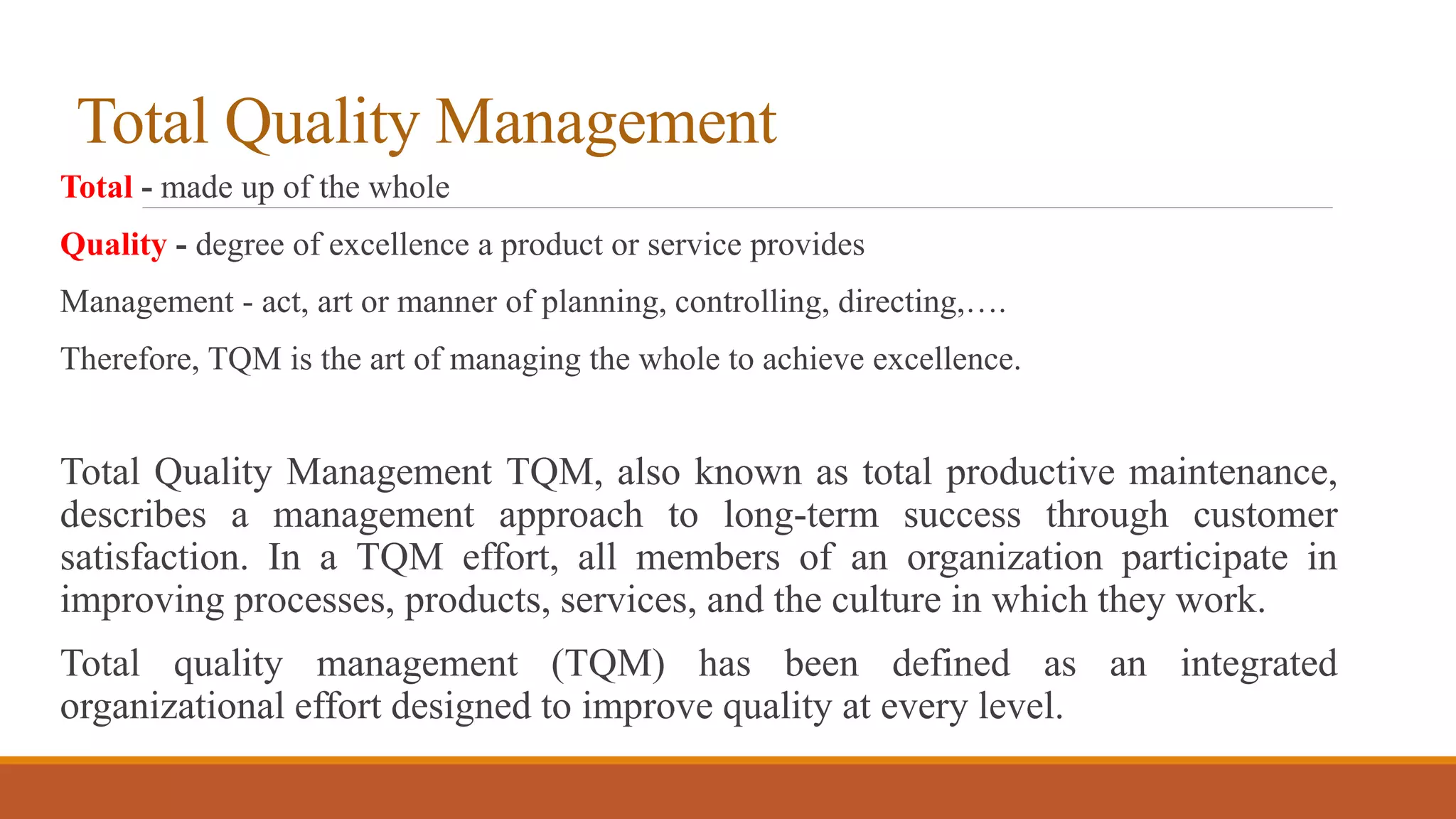 Total Quality Management
Total - made up of the whole
Quality - degree of excellence a product or service provides
Management - act, art or manner of planning, controlling, directing,….
Therefore, TQM is the art of managing the whole to achieve excellence.
Total Quality Management TQM, also known as total productive maintenance,
describes a management approach to long-term success through customer
satisfaction. In a TQM effort, all members of an organization participate in
improving processes, products, services, and the culture in which they work.
Total quality management (TQM) has been defined as an integrated
organizational effort designed to improve quality at every level.
 