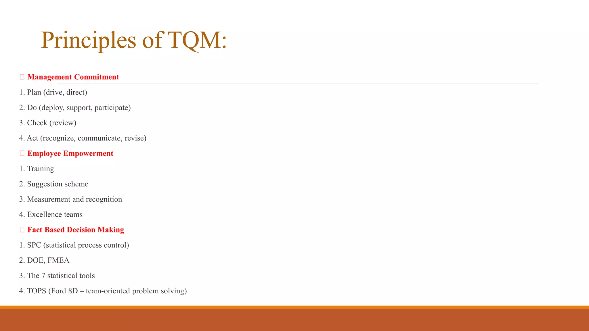 Principles of TQM:
Management Commitment
1. Plan (drive, direct)
2. Do (deploy, support, participate)
3. Check (review)
4. Act (recognize, communicate, revise)
Employee Empowerment
1. Training
2. Suggestion scheme
3. Measurement and recognition
4. Excellence teams
Fact Based Decision Making
1. SPC (statistical process control)
2. DOE, FMEA
3. The 7 statistical tools
4. TOPS (Ford 8D – team-oriented problem solving)
 