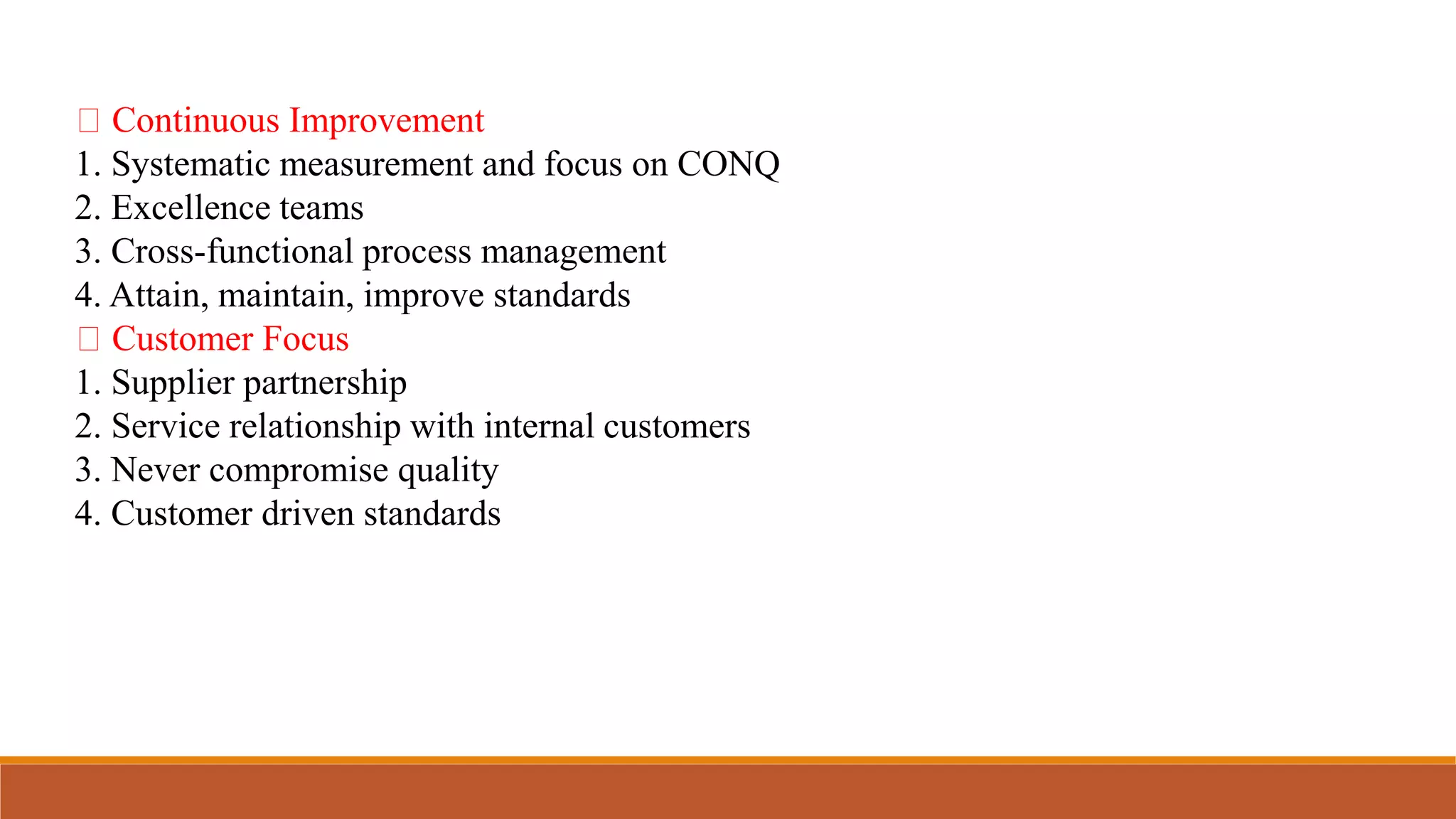 Continuous Improvement
1. Systematic measurement and focus on CONQ
2. Excellence teams
3. Cross-functional process management
4. Attain, maintain, improve standards
Customer Focus
1. Supplier partnership
2. Service relationship with internal customers
3. Never compromise quality
4. Customer driven standards
 