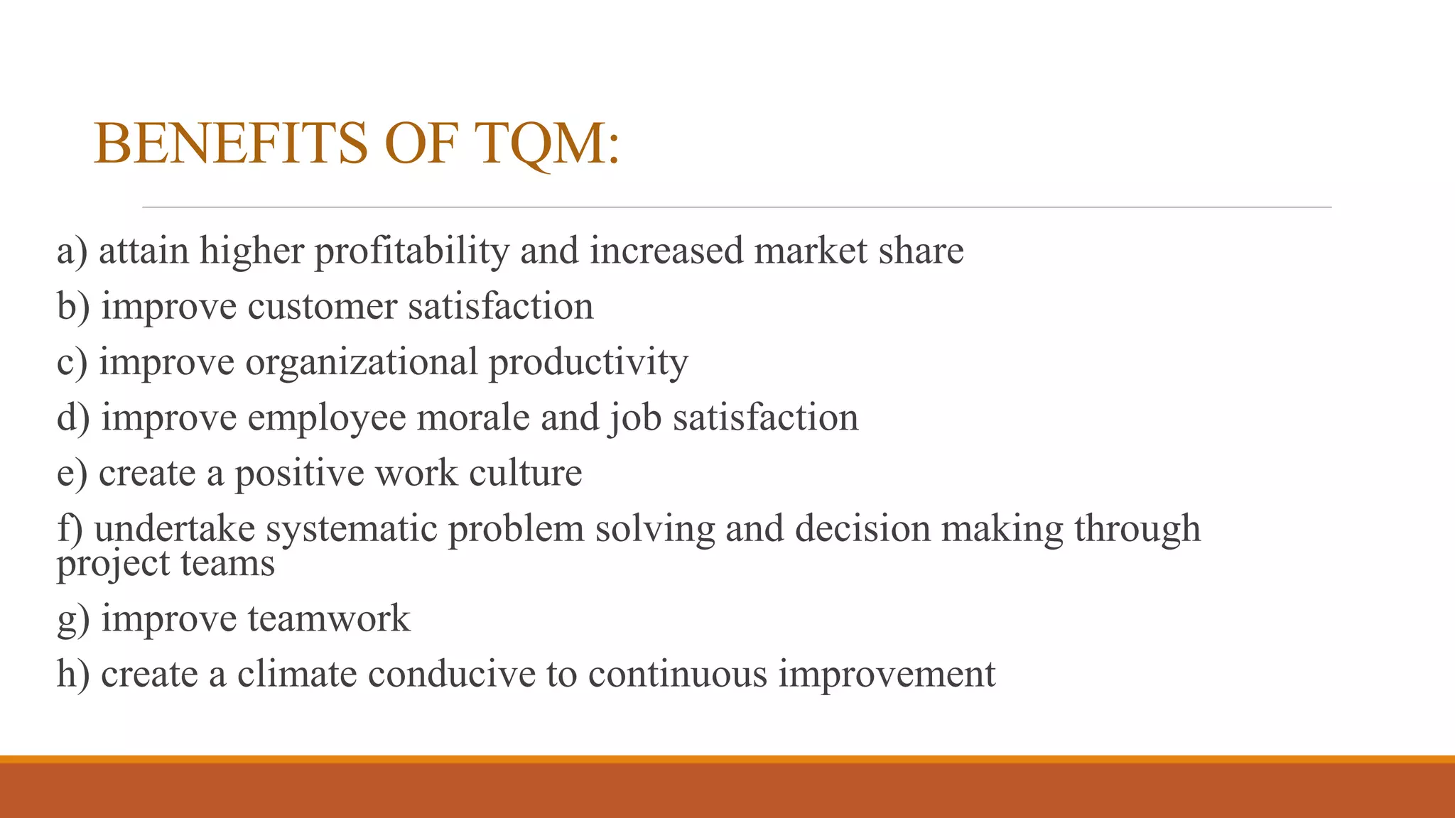 BENEFITS OF TQM:
a) attain higher profitability and increased market share
b) improve customer satisfaction
c) improve organizational productivity
d) improve employee morale and job satisfaction
e) create a positive work culture
f) undertake systematic problem solving and decision making through
project teams
g) improve teamwork
h) create a climate conducive to continuous improvement
 