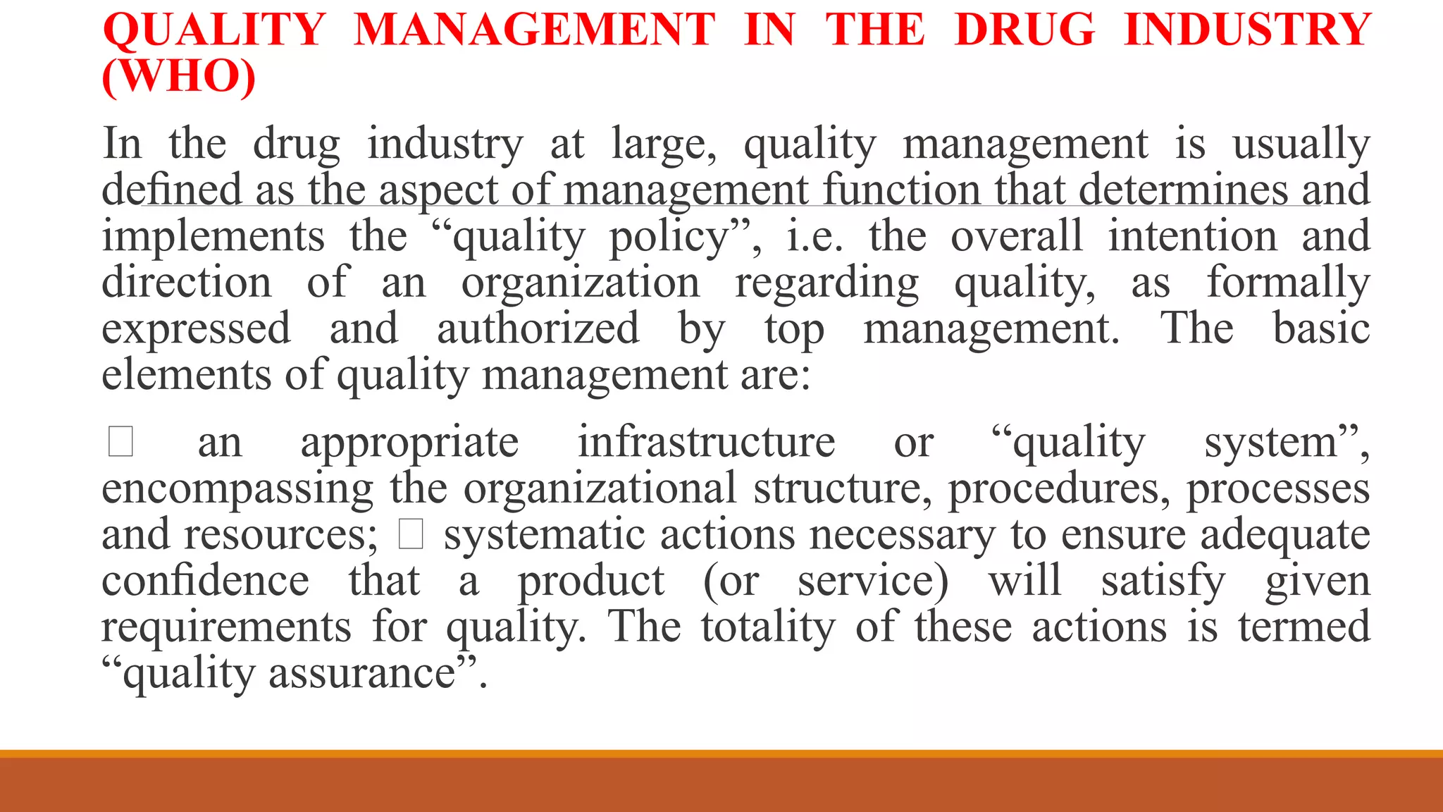 QUALITY MANAGEMENT IN THE DRUG INDUSTRY
(WHO)
In the drug industry at large, quality management is usually
deﬁned as the aspect of management function that determines and
implements the “quality policy”, i.e. the overall intention and
direction of an organization regarding quality, as formally
expressed and authorized by top management. The basic
elements of quality management are:
an appropriate infrastructure or “quality system”,
encompassing the organizational structure, procedures, processes
and resources; systematic actions necessary to ensure adequate
conﬁdence that a product (or service) will satisfy given
requirements for quality. The totality of these actions is termed
“quality assurance”.
 
