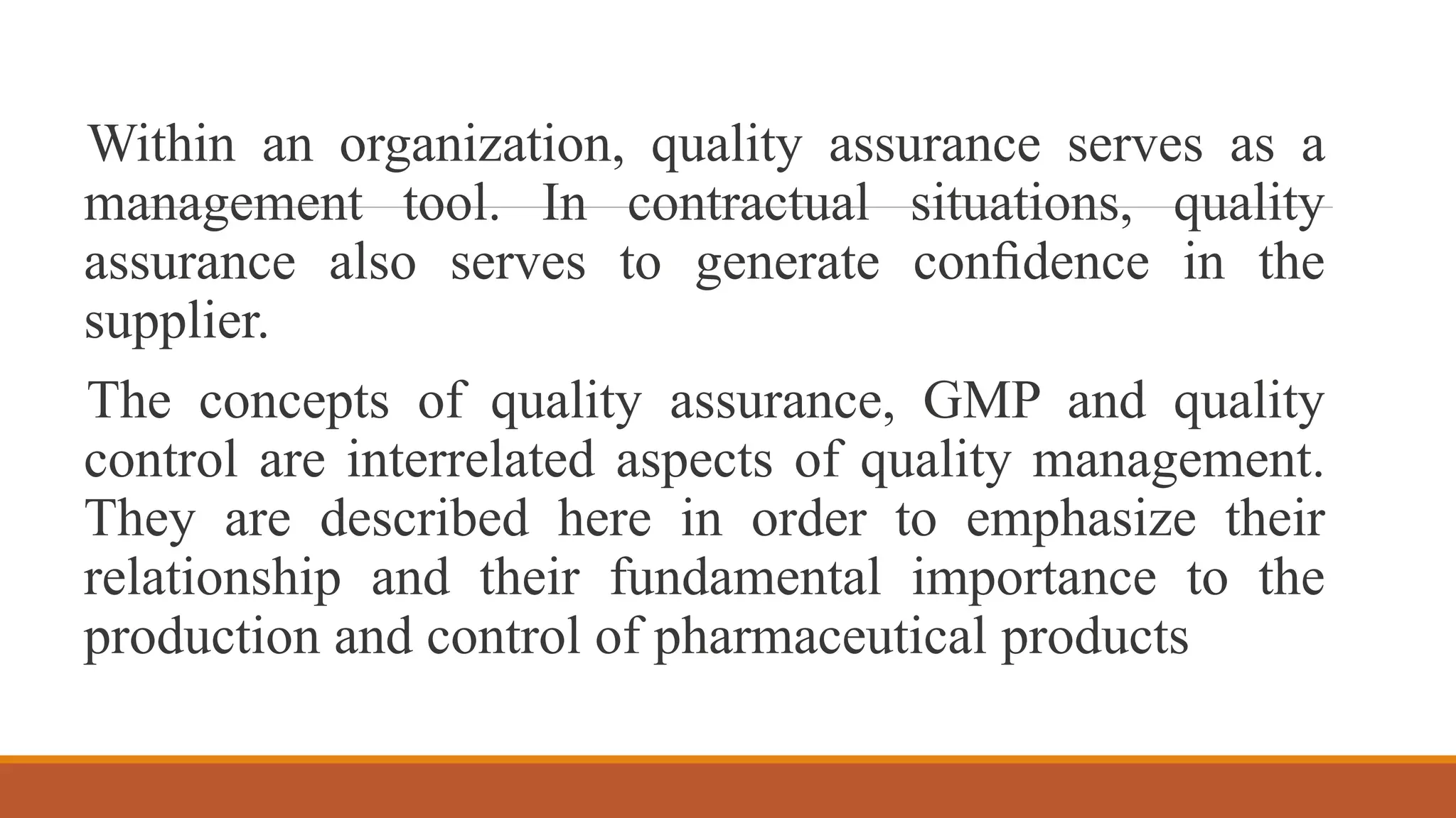 Within an organization, quality assurance serves as a
management tool. In contractual situations, quality
assurance also serves to generate conﬁdence in the
supplier.
The concepts of quality assurance, GMP and quality
control are interrelated aspects of quality management.
They are described here in order to emphasize their
relationship and their fundamental importance to the
production and control of pharmaceutical products
 