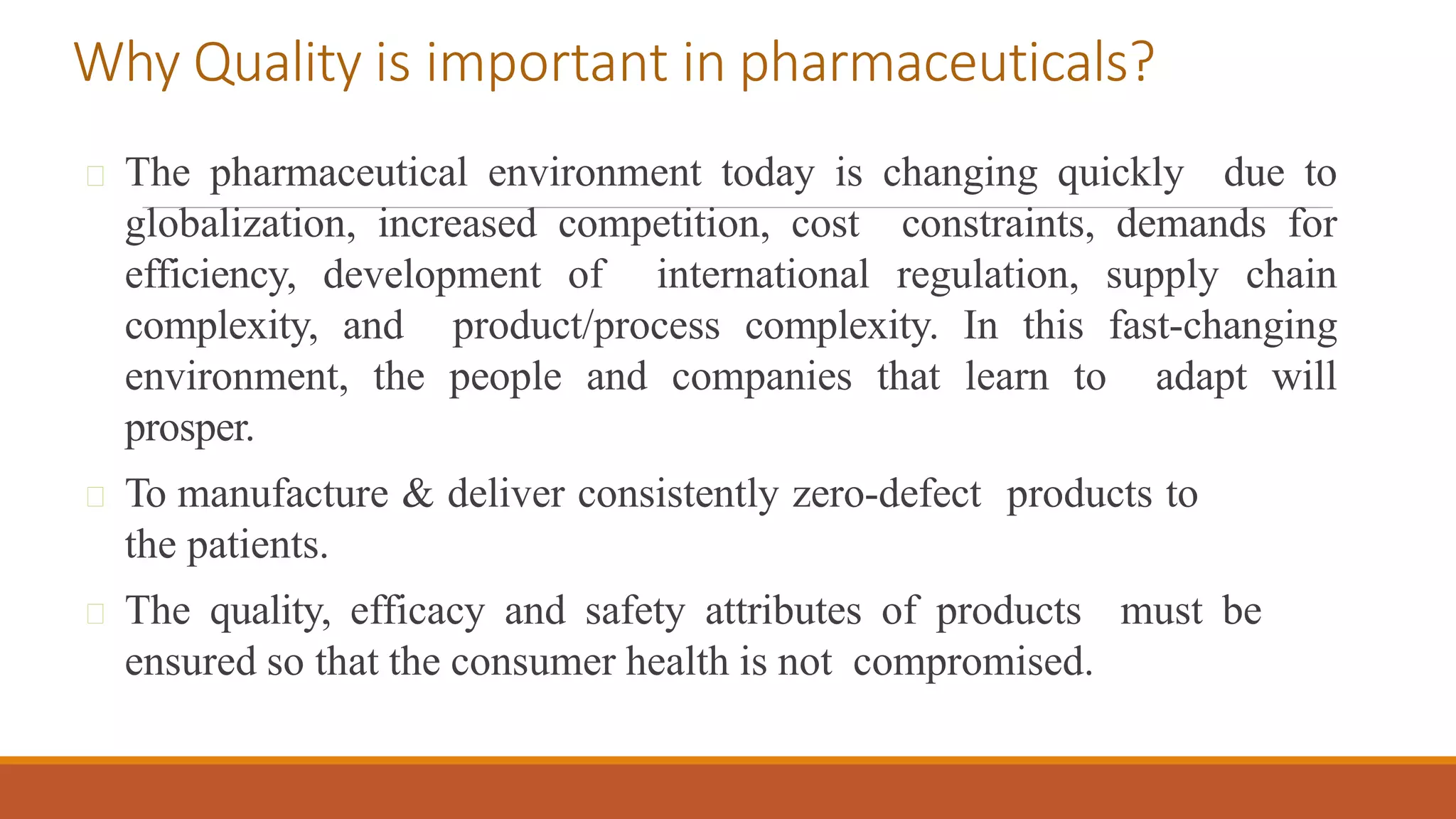 The pharmaceutical environment today is changing quickly due to
globalization, increased competition, cost constraints, demands for
efficiency, development of international regulation, supply chain
complexity, and product/process complexity. In this fast-changing
environment, the people and companies that learn to adapt will
prosper.
To manufacture & deliver consistently zero-defect products to
the patients.
The quality, efficacy and safety attributes of products must be
ensured so that the consumer health is not compromised.
Why Quality is important in pharmaceuticals?
 