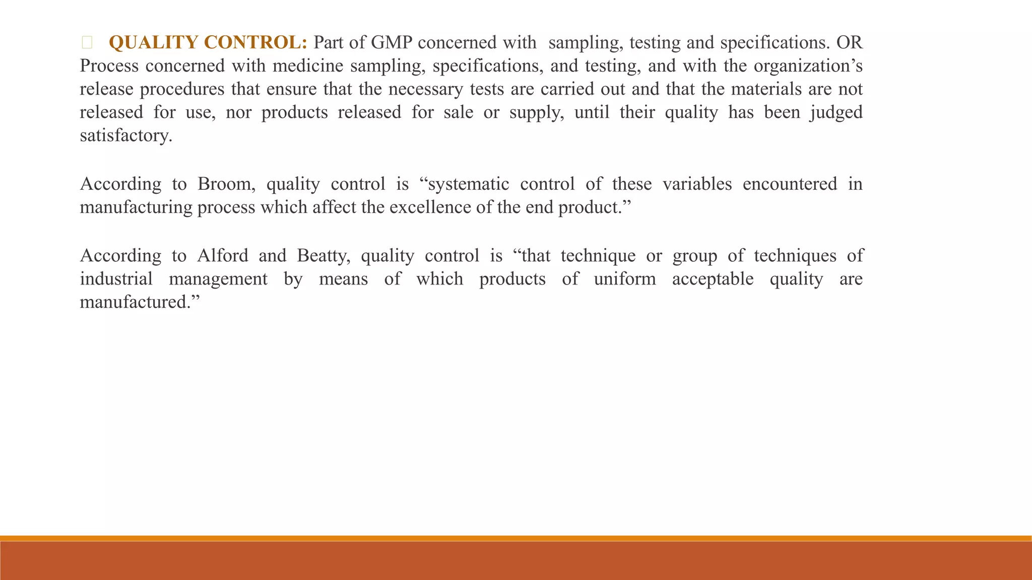 QUALITY CONTROL: Part of GMP concerned with sampling, testing and specifications. OR
Process concerned with medicine sampling, specifications, and testing, and with the organization’s
release procedures that ensure that the necessary tests are carried out and that the materials are not
released for use, nor products released for sale or supply, until their quality has been judged
satisfactory.
According to Broom, quality control is “systematic control of these variables encountered in
manufacturing process which affect the excellence of the end product.”
According to Alford and Beatty, quality control is “that technique or group of techniques of
industrial management by means of which products of uniform acceptable quality are
manufactured.”
 