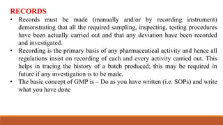 RECORDS
• Records must be made (manually and/or by recording instrument)
demonstrating that all the required sampling, inspecting, testing procedures
have been actually carried out and that any deviation have been recorded
and investigated.
• Recording is the primary basis of any pharmaceutical activity and hence all
regulations insist on recording of each and every activity carried out. This
helps in tracing the history of a batch produced; this may be required in
future if any investigation is to be made.
• The basic concept of GMP is – Do as you have written (i.e. SOPs) and write
what you have done
 