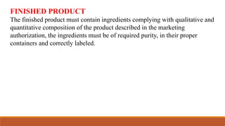 FINISHED PRODUCT
The finished product must contain ingredients complying with qualitative and
quantitative composition of the product described in the marketing
authorization, the ingredients must be of required purity, in their proper
containers and correctly labeled.
 