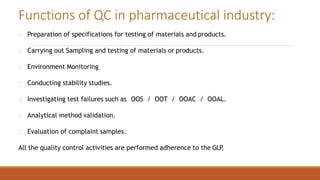 Preparation of specifications for testing of materials and products.
Carrying out Sampling and testing of materials or products.
Environment Monitoring
Conducting stability studies.
Investigating test failures such as OOS / OOT / OOAC / OOAL.
Analytical method validation.
Evaluation of complaint samples.
All the quality control activities are performed adherence to the GLP
.
Functions of QC in pharmaceutical industry:
 