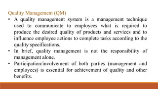 Quality Management (QM)
• A quality management system is a management technique
used to communicate to employees what is required to
produce the desired quality of products and services and to
influence employee actions to complete tasks according to the
quality specifications.
• In brief, quality management is not the responsibility of
management alone.
• Participation/involvement of both parties (management and
employees) is essential for achievement of quality and other
benefits.
 