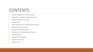 CONTENTS
1. Quality management in the drug industry
2. Why quality is important in pharmaceuticals?
3. Impacts of ignorance on quality
4. Quality control
5. Role of quality control in pharmaceutical industry
6. Objectives of quality control
7. Components of quality control
8. Functions of qc in pharmaceutical industry
9. Quality assurance
10. Total quality management
11. Characteristics of tqm
12. Benefits of tqm:
 