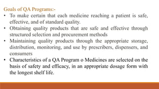 Goals of QA Programs:-
• To make certain that each medicine reaching a patient is safe,
effective, and of standard quality.
• Obtaining quality products that are safe and effective through
structured selection and procurement methods
• Maintaining quality products through the appropriate storage,
distribution, monitoring, and use by prescribers, dispensers, and
consumers
• Characteristics of a QA Program o Medicines are selected on the
basis of safety and efficacy, in an appropriate dosage form with
the longest shelf life.
 