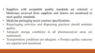 • Suppliers with acceptable quality standards are selected. o
Medicines received from suppliers and donors are monitored to
meet quality standards.
• Medicine packaging meets contract specifications.
• Repackaging activities and dispensing practices should maintain
quality.
• Adequate storage conditions in all pharmaceutical areas are
maintained.
• Transportation conditions are adequate. o Product quality concerns
are reported and monitored.
 
