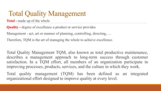 Total Quality Management
Total - made up of the whole
Quality - degree of excellence a product or service provides
Management - act, art or manner of planning, controlling, directing,….
Therefore, TQM is the art of managing the whole to achieve excellence.
Total Quality Management TQM, also known as total productive maintenance,
describes a management approach to long-term success through customer
satisfaction. In a TQM effort, all members of an organization participate in
improving processes, products, services, and the culture in which they work.
Total quality management (TQM) has been defined as an integrated
organizational effort designed to improve quality at every level.
 