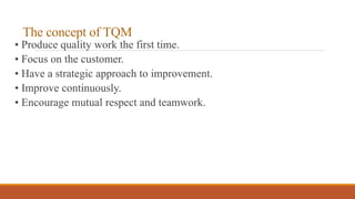 The concept of TQM
• Produce quality work the first time.
• Focus on the customer.
• Have a strategic approach to improvement.
• Improve continuously.
• Encourage mutual respect and teamwork.
 