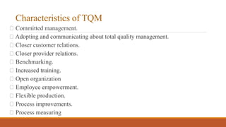 Characteristics of TQM
Committed management.
Adopting and communicating about total quality management.
Closer customer relations.
Closer provider relations.
Benchmarking.
Increased training.
Open organization
Employee empowerment.
Flexible production.
Process improvements.
Process measuring
 