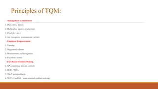 Principles of TQM:
Management Commitment
1. Plan (drive, direct)
2. Do (deploy, support, participate)
3. Check (review)
4. Act (recognize, communicate, revise)
Employee Empowerment
1. Training
2. Suggestion scheme
3. Measurement and recognition
4. Excellence teams
Fact Based Decision Making
1. SPC (statistical process control)
2. DOE, FMEA
3. The 7 statistical tools
4. TOPS (Ford 8D – team-oriented problem solving)
 