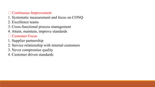 Continuous Improvement
1. Systematic measurement and focus on CONQ
2. Excellence teams
3. Cross-functional process management
4. Attain, maintain, improve standards
Customer Focus
1. Supplier partnership
2. Service relationship with internal customers
3. Never compromise quality
4. Customer driven standards
 