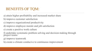 BENEFITS OF TQM:
a) attain higher profitability and increased market share
b) improve customer satisfaction
c) improve organizational productivity
d) improve employee morale and job satisfaction
e) create a positive work culture
f) undertake systematic problem solving and decision making through
project teams
g) improve teamwork
h) create a climate conducive to continuous improvement
 