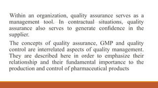 Within an organization, quality assurance serves as a
management tool. In contractual situations, quality
assurance also serves to generate conﬁdence in the
supplier.
The concepts of quality assurance, GMP and quality
control are interrelated aspects of quality management.
They are described here in order to emphasize their
relationship and their fundamental importance to the
production and control of pharmaceutical products
 