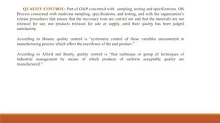 QUALITY CONTROL: Part of GMP concerned with sampling, testing and specifications. OR
Process concerned with medicine sampling, specifications, and testing, and with the organization’s
release procedures that ensure that the necessary tests are carried out and that the materials are not
released for use, nor products released for sale or supply, until their quality has been judged
satisfactory.
According to Broom, quality control is “systematic control of these variables encountered in
manufacturing process which affect the excellence of the end product.”
According to Alford and Beatty, quality control is “that technique or group of techniques of
industrial management by means of which products of uniform acceptable quality are
manufactured.”
 