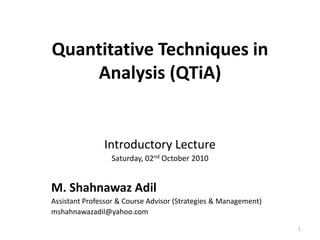 Quantitative Techniques in
Analysis (QTiA)
Introductory Lecture
Saturday, 02nd October 2010
M. Shahnawaz Adil
Assistant Professor & Course Advisor (Strategies & Management)
mshahnawazadil@yahoo.com
1
 