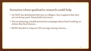 Scenarios where qualitative research could help
• An NGO has distributed bed nets to villagers, but it appears that they
are not being used. Household interviews…
• You are planning a health promotion campaign about hand washing, to
reduce diarrheal disease…
• MoPH decided to improve EPI coverage among citizens….
12
 