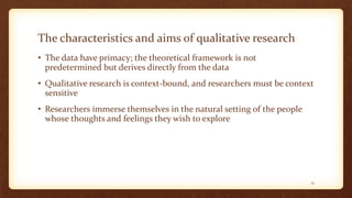The characteristics and aims of qualitative research
• The data have primacy; the theoretical framework is not
predetermined but derives directly from the data
• Qualitative research is context-bound, and researchers must be context
sensitive
• Researchers immerse themselves in the natural setting of the people
whose thoughts and feelings they wish to explore
15
 