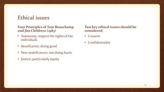 Ethical issues
Four Principles of Tom Beauchamp
and Jim Childress (1983)
• Autonomy; respect the rights of the
individuals
• Beneficence; doing good
• Non-maleficience; not doing harm
• Justice; particularly equity
Two key ethical issues should be
considered
• Consent
• Confidentiality
25
 