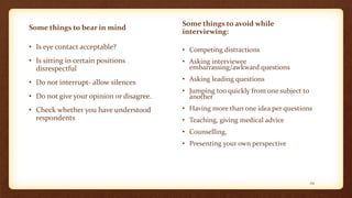 Some things to bear in mind
• Is eye contact acceptable?
• Is sitting in certain positions
disrespectful
• Do not interrupt- allow silences
• Do not give your opinion or disagree.
• Check whether you have understood
respondents
Some things to avoid while
interviewing:
• Competing distractions
• Asking interviewee
embarrassing/awkward questions
• Asking leading questions
• Jumping too quickly from one subject to
another
• Having more than one idea per questions
• Teaching, giving medical advice
• Counselling,
• Presenting your own perspective
29
 