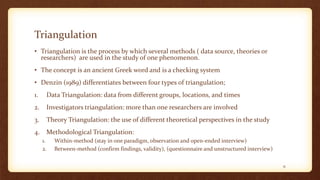 Triangulation
• Triangulation is the process by which several methods ( data source, theories or
researchers) are used in the study of one phenomenon.
• The concept is an ancient Greek word and is a checking system
• Denzin (1989) differentiates between four types of triangulation;
1. Data Triangulation: data from different groups, locations, and times
2. Investigators triangulation: more than one researchers are involved
3. Theory Triangulation: the use of different theoretical perspectives in the study
4. Methodological Triangulation:
1. Within-method (stay in one paradigm, observation and open-ended interview)
2. Between-method (confirm findings, validity), (questionnaire and unstructured interview)
31
 