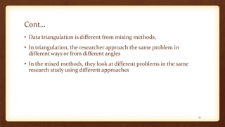 Cont…
• Data triangulation is different from mixing methods,
• In triangulation, the researcher approach the same problem in
different ways or from different angles
• In the mixed methods, they look at different problems in the same
research study using different approaches
32
 