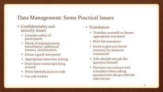 Data Management: Some Practical Issues
• Confidentiality and
security issues
• Consider safety of
participants
• Think of stigmatization,
humiliation, additional
trauma, victimization
• Chose a good interpreter
• Appropriate interview setting
• Don’t leave transcripts lying
around
• Write Identification in code
• Use safe lockers
• Translation
• Translate yourself or choose
appropriate translator
• Brief the translator
• Insist to give you literal
sentence by sentence
translation
• S/he should not ask the
question himself
• Not have eye contact with
translator when asking
question but always with the
interviewee
34
 