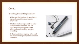 Cont…
Recording/transcribing interviews
• Write note during interview or have a
transcriber do this or write notes
afterwards
• The best method is generally to ask a
transcriber to take notes and ask
him/her to go through the notes
afterwards and checking with the
recording
• If the an audiotape is going to be used,
the respondent’s prior permission must
be sought
35
 