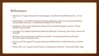 References:
• Atkinson, P. (1995) Some perils of paradigms. Qualitative Health Research, 5 (1) 117-
124.
• Hutchinson, S. & Webb, R (1991) Teaching qualitative research: perennial problems
and possible solutions. In Qualitative Research for Health
• Hudelson, P.M. (1994) Qualitative Research for Health Programs. Geneva, World
Health Organization.
• Leininger, M. (19985) Qualitative Research Methods in Nursing. New York, Grune and
Stratton.
• Bowling A (2002) Research methods in health- Investigating health and health
services, Open University Press
• Green J and Thorogood N (2004) Qualitative Methods for Health Research, London:
Sage.
• Morse, J.M. (re,) (1994) Critical Issues in Qualitative Research, Thousand Oaks, Sage.
41
 