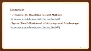 Resources:
• Overview of the Qualitative Research Methods:
https://www.youtube.com/watch?v=IsAUNs-IoSQ
• Types of Data Collection and its’ Advantages and Disadvantages:
https://www.youtube.com/watch?v=IsAUNs-IoSQ
42
 