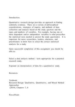 Introduction
Quantitative research design provides an approach to finding
scholarly evidence. There are a variety of philosophical
considerations, strategies of inquiry, and methods of data
collection and analysis based on the study question and the
types and numbers of variables. For example, having one or
more dependent and/or independent variables is what prescribes
the statistical tests needed to answer the study question(s). It is
important for nurse researchers, leaders, educators, and
practitioners to know how to select the correct statistical
analysis for a study.
Upon successful completion of this assignment you should be
able to:
Select a data analysis method / tests appropriate for a potential
research study.
Expound on interpretation of data for a quantitative study.
Resources
Textbook:
Research Design: Qualitative, Quantitative, and Mixed Method
Approaches
(2018), Chapters 7, 8
PowerPoint:
 