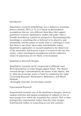 ·
Introduction
Quantitative research methodology uses a deductive reasoning
process (Erford, 2015, p. 5). It is based on philosophical
assumptions that are very different from those that support
qualitative research. Quantitative studies fall under what is
broadly described as a positivist perspective. Epistemologically,
knowledge is something that is believed to be objective and
measurable, and the nature of reality (that is, ontology) is such
that there is one fixed, observable, and definable reality.
Quantitative approaches to research emphasize the objectivity
of the researcher, and because a goal is to uncover the one true
reality, values (axiological assumptions) and the subjective
nature of experience are not likely to be examined.
Quantitative Research Designs
Quantitative research can be categorized in different ways.
Brief descriptions of some designs appear below. The chosen
research design is determined by the nature of the inquiry, that
is, what the researcher wants to learn by conducting the study.
Counseling Research: Quantitative, Qualitative, and Mixed
Methods
thoroughly describes several major reseach.
Experimental Research
Experimental research, one of the quantitative designs, involves
random selection and random assignment of subjects to two or
more groups over which the researcher has control. This is what
distinguishes experimental studies from the other designs.
Experimental studies in counseling are not that common,
 