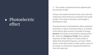 ● Photoelectric
effect
3. The number of ejected electrons depend upon
the intensity of light.
Cesium, has lowest ionisation enery and is also the
metal from which electrons are ejected most easily
by light. This metal is, therefore, used largely in
photoelectric cells.
This phenomenon of photoelectric effect explained
by Einstein on basis of quantum theory. According
to this theory, light consists of bundles of energy,
photons, the energy of each photon being equal to
hv , where v is frequency of light. Now suppose
frequency of light falling on a metal surface is
higher than threshold frequency. Let it be v. When
photon of this light strikes a metal surface, some of
its energy is consumed to seperate the electrons
from the metal and
 