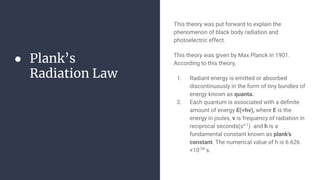 ● Plank’s
Radiation Law
This theory was put forward to explain the
phenomenon of black body radiation and
photoelectric effect.
This theory was given by Max Planck in 1901.
According to this theory,
1. Radiant energy is emitted or absorbed
discontinuously in the form of tiny bundles of
energy known as quanta.
2. Each quantum is associated with a deﬁnite
amount of energy E(=hv), where E is the
energy in joules, v is frequency of radiation in
reciprocal seconds(ss-1
) and h is a
fundamental constant known as plank's
constant. The numerical value of h is 6.626
×10-34
s.
 