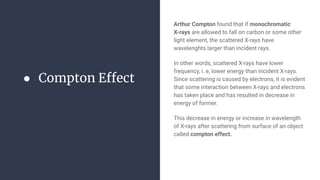 ● Compton Effect
Arthur Compton found that if monochromatic
X-rays are allowed to fall on carbon or some other
light element, the scattered X-rays have
wavelenghts larger than incident rays.
In other words, scattered X-rays have lower
frequency, i. e, lower energy than incident X-rays.
Since scattering is caused by electrons, it is evident
that some interaction between X-rays and electrons
has taken place and has resulted in decrease in
energy of former.
This decrease in energy or increase in wavelength
of X-rays after scattering from surface of an object
called compton effect.
 