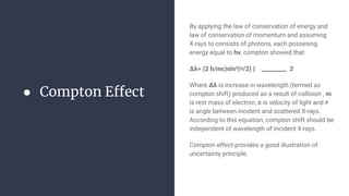 ● Compton Effect
By applying the law of conservation of energy and
law of conservation of momentum and assuming
X-rays to consists of photons, each possesing
energy equal to hv, compton showed that
Δλ= (2 h/mc)sin²(∅/2) ) _________ 2
Where Δλ is increase in wavelength (termed as
compton shift) produced as a result of collision , m
is rest mass of electron, c is velocity of light and ∅
is angle between incident and scattered X-rays.
According to this equation, compton shift should be
independent of wavelength of incident X-rays.
Compton effect provides a good illustration of
uncertainty principle.
 