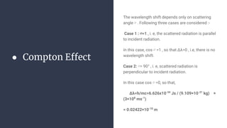 ● Compton Effect
The wavelength shift depends only on scattering
angle ∅ . Following three cases are considered :-
Case 1 : ∅=1 , i. e, the scattered radiation is parallel
to incident radiation.
In this case, cos ∅ =1 , so that Δλ=0 , i.e, there is no
wavelength shift.
Case 2: ∅= 90° , i. e, scattered radiation is
perpendicular to incident radiation.
In this case cos ∅ =0, so that,
Δλ=h/mc=6.626x10-34
Js / (9.109×10-31
kg) ×
(3×108
ms-1
)
= 0.02422×10-10
m
 