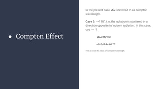 ● Compton Effect
In the present case, Δλ is referred to as compton
wavelength.
Case 3: ∅=180°, i. e, the radiation is scattered in a
direction opposite to incident radiation. In this case,
cos ∅= -1
Δλ=2h/mc
=0.0484×10-10
This is twice the value of compton wavelength.
 