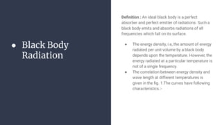 ● Black Body
Radiation
Deﬁnition : An ideal black body is a perfect
absorber and perfect emitter of radiations. Such a
black body emits and absorbs radiations of all
frequencies which fall on its surface.
● The energy density, i.e, the amount of energy
radiated per unit volume by a black body
depends upon the temperature. However, the
energy radiated at a particular temperature is
not of a single frequency.
● The correlation between energy density and
wave length at different temperatures is
given in the ﬁg. 1.The curves have following
characteristics.:-
 