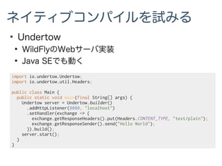 ネイティブコンパイルを試みる
●
Undertow
●
WildFlyのWebサーバ実装
●
Java SEでも動く
import io.undertow.Undertow;
import io.undertow.util.Headers;
public class Main {
public static void main(final String[] args) {
Undertow server = Undertow.builder()
.addHttpListener(8080, "localhost")
.setHandler(exchange -> {
exchange.getResponseHeaders().put(Headers.CONTENT_TYPE, "text/plain");
exchange.getResponseSender().send("Hello World");
}).build();
server.start();
}
}
 
