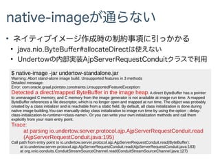 native-imageが通らない
●
ネイティブイメージ作成時の制約事項に引っかかる
●
java.nio.ByteBuffer#allocateDirectは使えない
●
Undertowの内部実装AjpServerRequestConduitクラスで利用
$ native-image -jar undertow-standalone.jar
Warning: Abort stand-alone image build. Unsupported features in 3 methods
Detailed message:
Error: com.oracle.graal.pointsto.constraints.UnsupportedFeatureException:
Detected a direct/mapped ByteBuffer in the image heap. A direct ByteBuffer has a pointer
to unmanaged C memory, and C memory from the image generator is not available at image run time. A mapped
ByteBuffer references a file descriptor, which is no longer open and mapped at run time. The object was probably
created by a class initializer and is reachable from a static field. By default, all class initialization is done during
native image building.You can manually delay class initialization to image run time by using the option --delay-
class-initialization-to-runtime=<class-name>. Or you can write your own initialization methods and call them
explicitly from your main entry point.
Trace:
at parsing io.undertow.server.protocol.ajp.AjpServerRequestConduit.read
(AjpServerRequestConduit.java:195)
Call path from entry point to io.undertow.server.protocol.ajp.AjpServerRequestConduit.read(ByteBuffer):
at io.undertow.server.protocol.ajp.AjpServerRequestConduit.read(AjpServerRequestConduit.java:183)
at org.xnio.conduits.ConduitStreamSourceChannel.read(ConduitStreamSourceChannel.java:127)
 